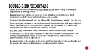  There is some evidence for the double-bind theory as an family relationship
explanation of schizophrenia
 Berger found that schizophrenics reported a higher recall of double-bind
statements made by their mothers than non-sz controls
 However, this higher recall may be affected by their illness so validity may be low
 Liem measured patterns of parental communication in families with a sz child and
found no difference in communication style or the incidences of double-bind
messages compared to families with healthy children
 Hall and Levin conducted a meta-analysis of several double-bind studies
 It was found that there was no significant difference between families with and
without a schizophrenic child in the degree which verbal and non-verbal
communication were in agreement
 However, many of the studies in the meta-analysis were observational. Results may
be skewed by observer bias and/or social desirability factors
 