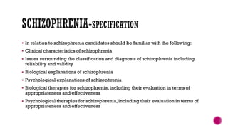  In relation to schizophrenia candidates should be familiar with the following:
 Clinical characteristics of schizophrenia
 Issues surrounding the classification and diagnosis of schizophrenia including
reliability and validity
 Biological explanations of schizophrenia
 Psychological explanations of schizophrenia
 Biological therapies for schizophrenia, including their evaluation in terms of
appropriateness and effectiveness
 Psychological therapies for schizophrenia, including their evaluation in terms of
appropriateness and effectiveness
 
