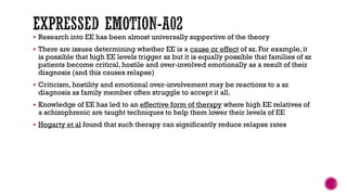  Research into EE has been almost universally supportive of the theory
 There are issues determining whether EE is a cause or effect of sz. For example, it
is possible that high EE levels trigger sz but it is equally possible that families of sz
patients become critical, hostile and over-involved emotionally as a result of their
diagnosis (and this causes relapse)
 Criticism, hostility and emotional over-involvement may be reactions to a sz
diagnosis as family member often struggle to accept it all.
 Knowledge of EE has led to an effective form of therapy where high EE relatives of
a schizophrenic are taught techniques to help them lower their levels of EE
 Hogarty et al found that such therapy can significantly reduce relapse rates
 