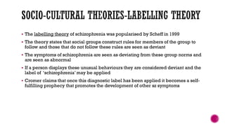  The labelling theory of schizophrenia was popularised by Scheff in 1999
 The theory states that social groups construct rules for members of the group to
follow and those that do not follow these rules are seen as deviant
 The symptoms of schizophrenia are seen as deviating from these group norms and
are seen as abnormal
 If a person displays these unusual behaviours they are considered deviant and the
label of ‘schizophrenia’ may be applied
 Cromer claims that once this diagnostic label has been applied it becomes a self-
fulfilling prophecy that promotes the development of other sz symptoms
 