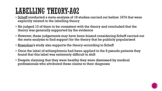  Scheff conducted a meta-analysis of 18 studies carried out before 1974 that were
explicitly related to the labelling theory
 He judged 13 of them to be consistent with the theory and concluded that the
theory was generally supported by the evidence
 However, these judgements may have been biased considering Scheff carried out
the meta-analysis to find support for the theory that he publicly popularised
 Rosenhan’s study also supports the theory-according to Scheff
 Once the label of schizophrenia had been applied to the 8 pseudo patients they
found that this label was extremely difficult to shift
 Despite claiming that they were healthy they were dismissed by medical
professionals who attributed these claims to their diagnosis
 