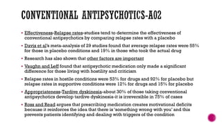  Effectiveness-Relapse rates-studies tend to determine the effectiveness of
conventional antipsychotics by comparing relapse rates with a placebo
 Davis et al’s meta-analysis of 29 studies found that average relapse rates were 55%
for those in placebo conditions and 19% in those who took the actual drug
 Research has also shown that other factors are important
 Vaughn and Leff found that antipsychotic medication only made a significant
difference for those living with hostility and criticism
 Relapse rates in hostile conditions were 53% for drugs and 92% for placebo but
relapse rates in supportive conditions were 12% for drugs and 15% for placebo
 Appropriateness-Tardive dyskinesia-about 30% of those taking conventional
antipsychotics develop tardive dyskinesia-it is irreversible in 75% of cases
 Ross and Read argues that prescribing medication creates motivational deficits
because it reinforces the idea that there is ‘something wrong with you’ and this
prevents patients identifying and dealing with triggers of the condition
 