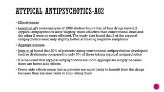  Effectiveness
 Leucht et al’s meta-analysis of 1999 studies found that, of four drugs tested, 2
atypical antipsychotics were ‘slightly’ more effective than conventional ones and
the other 2 were no more effected.The study also found that 2 of the atypical
antipsychotics were only slightly better at treating negative symptoms
 Appropriateness
 Jeste et al found that 30% of patients taking conventional antipsychotics developed
tardive dyskinesia compared to only 5% of those taking atypical antipsychotics
 It is believed that atypical antipsychotics are more appropriate simply because
there are fewer side effects
 Fewer side effects mean that sz patients are more likely to benefit from the drugs
because they are less likely to stop taking them
 