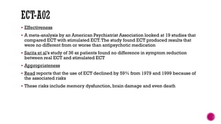  Effectiveness
 A meta-analysis by an American Psychiatrist Association looked at 19 studies that
compared ECT with stimulated ECT.The study found ECT produced results that
were no different from or worse than antipsychotic medication
 Sarita et al’s study of 36 sz patients found no difference in symptom reduction
between real ECT and stimulated ECT
 Appropriateness
 Read reports that the use of ECT declined by 59% from 1979 and 1999 because of
the associated risks
 These risks include memory dysfunction, brain damage and even death
 