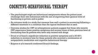  The psychologist might set behavioural assignments where the patient must
challenge their own behaviours with the aim of improving their general level of
functioning in private and in public
 An outcome study is a study that measure how well a patient is recovering following a
different treatment to a condition than the typical treatment that is used
 Outcome studies for CBT on schizophrenic patients suggest that those who receive
CBT experience fewer positive symptoms and recover more of their previous level of
functioning than Sz patients who were only treated with drugs
 Drury et al found a significant reduction in positive symptoms and a 25-50%
reduction in recovery time for those patients who received a combination of
antipsychotic medication and cognitive behavioural therapy
 Kuipers et al’s research confirmed Drury’s findings.
 