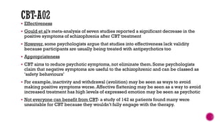  Effectiveness
 Gould et al’s meta-analysis of seven studies reported a significant decrease in the
positive symptoms of schizophrenia after CBT treatment
 However, some psychologists argue that studies into effectiveness lack validity
because participants are usually being treated with antipsychotics too
 Appropriateness
 CBT aims to reduce psychotic symptoms, not eliminate them. Some psychologists
claim that negative symptoms are useful to the schizophrenic and can be classed as
‘safety behaviours’
 For example, inactivity and withdrawal (avolition) may be seen as ways to avoid
making positive symptoms worse. Affective flattening may be seen as a way to avoid
increased treatment has high levels of expressed emotion may be seen as psychotic
 Not everyone can benefit from CBT- a study of 142 sz patients found many were
unsuitable for CBT because they wouldn’t fully engage with the therapy.
 
