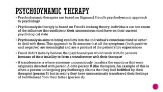  Psychodynamic therapies are based on Sigmund Freud’s psychodynamic approach
to psychology
 Psychoanalysis therapy is based on Freud’s iceberg theory; individuals are not aware
of the influence that conflicts in their unconscious mind have on their current
psychological state
 Psychoanalysis aims to bring conflicts into the individual’s conscious mind in order
to deal with them.This approach to Sz assumes that all the symptoms (both positive
and negative) are meaningful and are a product of the patient’s life experiences
 Freud didn’t initially believe that psychoanalysis would work with Sz patients
because of their inability to form a transference with their therapist
 A transference is where someone unconsciously transfers the emotions that were
originally directed with person A onto person B (the therapist). An example of this is
when a person undergoing psychotherapy claims that they feel belittled by their
therapist (person B) but in reality they have unconsciously transferred their feelings
of belittlement from their father (person A)
 