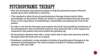  Very few therapists used psychoanalysis to help Sz patients because of Freud’s
beliefs about how ineffective it would be
 This resulted in other forms of psychodynamic therapy being trailed (often
successfully) on Sz patients.These are similar to psychoanalysis because they also
focus on the importance of establishing a relationship and gaining the trust of the
patient
 In order to do this the therapist must replace the harsh and punishing conscience of
the schizophrenic (that is probably based on their parents) with a more supportive
conscience (the patient may have lacked this growing up)
 As the patient improves they take a more active role in their own recovery and the
therapist takes the back seat so to speak
 Gottdiener conducted a meta-analysis of studies of psychological therapies in the
treatment of schizophrenia.The meta-analysis included 37 studies published
between 1954 and 1999
 
