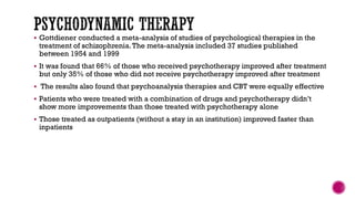  Gottdiener conducted a meta-analysis of studies of psychological therapies in the
treatment of schizophrenia.The meta-analysis included 37 studies published
between 1954 and 1999
 It was found that 66% of those who received psychotherapy improved after treatment
but only 35% of those who did not receive psychotherapy improved after treatment
 The results also found that psychoanalysis therapies and CBT were equally effective
 Patients who were treated with a combination of drugs and psychotherapy didn’t
show more improvements than those treated with psychotherapy alone
 Those treated as outpatients (without a stay in an institution) improved faster than
inpatients
 