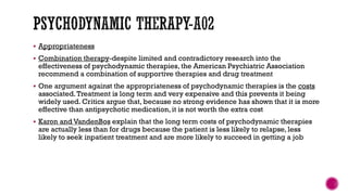  Appropriateness
 Combination therapy-despite limited and contradictory research into the
effectiveness of psychodynamic therapies, the American Psychiatric Association
recommend a combination of supportive therapies and drug treatment
 One argument against the appropriateness of psychodynamic therapies is the costs
associated.Treatment is long term and very expensive and this prevents it being
widely used. Critics argue that, because no strong evidence has shown that it is more
effective than antipsychotic medication, it is not worth the extra cost
 Karon and VandenBos explain that the long term costs of psychodynamic therapies
are actually less than for drugs because the patient is less likely to relapse, less
likely to seek inpatient treatment and are more likely to succeed in getting a job
 