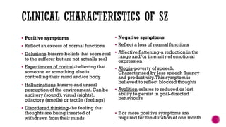  Positive symptoms
 Reflect an excess of normal functions
 Delusions-bizarre beliefs that seem real
to the sufferer but are not actually real
 Experiences of control-believing that
someone or something else is
controlling their mind and/or body
 Hallucinations-bizarre and unreal
perception of the environment. Can be
auditory (sound), visual (sights),
olfactory (smells) or tactile (feelings)
 Disordered thinking-the feeling that
thoughts are being inserted of
withdrawn from their minds
 Negative symptoms
 Reflect a loss of normal functions
 Affective flattening-a reduction in the
range and/or intensity of emotional
expression
 Alogia-poverty of speech.
Characterised by less speech fluency
and productivity.This symptom is
believed to reflect blocked thoughts
 Avolition-relates to reduced or lost
ability to persist in goal-directed
behaviours
 2 or more positive symptoms are
required for the duration of one month
 