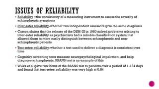  Reliability =the consistency of a measuring instrument to assess the severity of
schizophrenic symptoms
 Inter-rater reliability-whether two independent assessors give the same diagnosis
 Carson claims that the release of the DSM-III in 1980 solved problems relating to
inter-rater reliability as psychiatrists had a reliable classification system that
allowed them to more easily distinguish between schizophrenic and non-
schizophrenic patients
 Test-retest reliability-whether a test used to deliver a diagnosis is consistent over
time
 Cognitive screening tests measure neuropsychological impairment and help
diagnose schizophrenia. RBANS test is an example of this
 Wilks et al gave two forms of the RBANS test to patients over a period of 1-134 days
and found that test-retest reliability was very high at 0.84
 