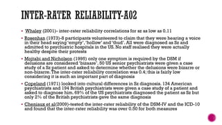 Whaley (2001)- inter-rater reliability correlations for sz as low as 0.11
 Rosenhan (1973)-8 participants volunteered to claim that they were hearing a voice
in their head saying ‘empty’,‘hollow’ and ‘thud’. All were diagnosed as Sz and
admitted to psychiatric hospitals in the US. No staff realised they were actually
healthy despite their protests
 Mojtabi and Nicholson (1995) only one symptom is required by the DSM if
delusions are considered ‘bizaare’. 50 US senior psychiatrists were given a case
study of a Sz patient and asked to determine whether the delusions were bizarre or
non-bizarre.The inter-rater reliability correlation was 0.4; this is fairly low
considering it is such an important part of diagnosis
 Copeland (1971) looked into cultural differences in Sz diagnosis. 134 American
psychiatrists and 194 British psychiatrists were given a case study of a patient and
asked to diagnose him. 69% of the US psychiatrists diagnosed the patient as Sz but
only 2% of the British psychiatrists gave the same diagnosis
 Cheniaux et al(2009)-tested the inter-rater reliability of the DSM-IV and the ICD-10
and found that the inter-rater reliability was over 0.50 for both measures
 