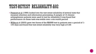  Prescott et al (1986) looked into the test-retest reliability of several tests that
measure attention and information processing. A sample of 14 chronic
schizophrenic patients were used to test for reliability. It was found that
performance on these tests was stable over a six month period
 Wilks et al (2003) gave two forms of the RBANS test to patients over a period of 1-
134 days and found that test-retest reliability was very high at 0.84
 