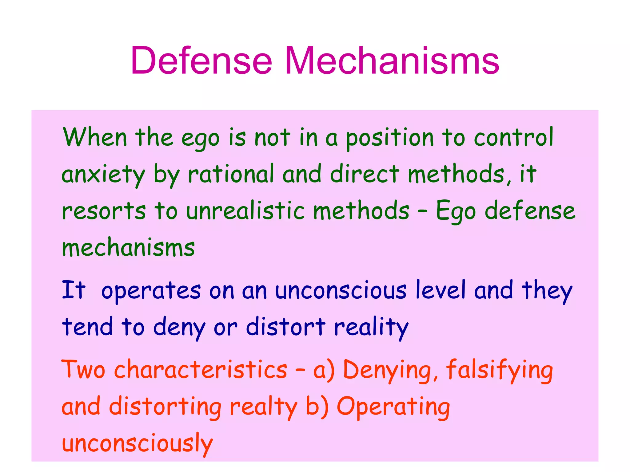 Defense Mechanisms
When the ego is not in a position to control
anxiety by rational and direct methods, it
resorts to unrealistic methods – Ego defense
mechanisms
It operates on an unconscious level and they
tend to deny or distort reality
Two characteristics – a) Denying, falsifying
and distorting realty b) Operating
unconsciously
 