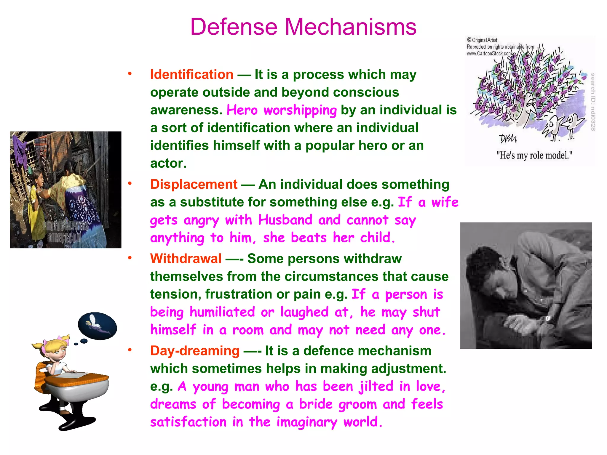 Defense Mechanisms
•   Identification — It is a process which may
    operate outside and beyond conscious
    awareness. Hero worshipping by an individual is
    a sort of identification where an individual
    identifies himself with a popular hero or an
    actor.
•   Displacement — An individual does something
    as a substitute for something else e.g. If a wife
    gets angry with Husband and cannot say
    anything to him, she beats her child.
•   Withdrawal —- Some persons withdraw
    themselves from the circumstances that cause
    tension, frustration or pain e.g. If a person is
    being humiliated or laughed at, he may shut
    himself in a room and may not need any one.
•   Day-dreaming —- It is a defence mechanism
    which sometimes helps in making adjustment.
    e.g. A young man who has been jilted in love,
    dreams of becoming a bride groom and feels
    satisfaction in the imaginary world.
 