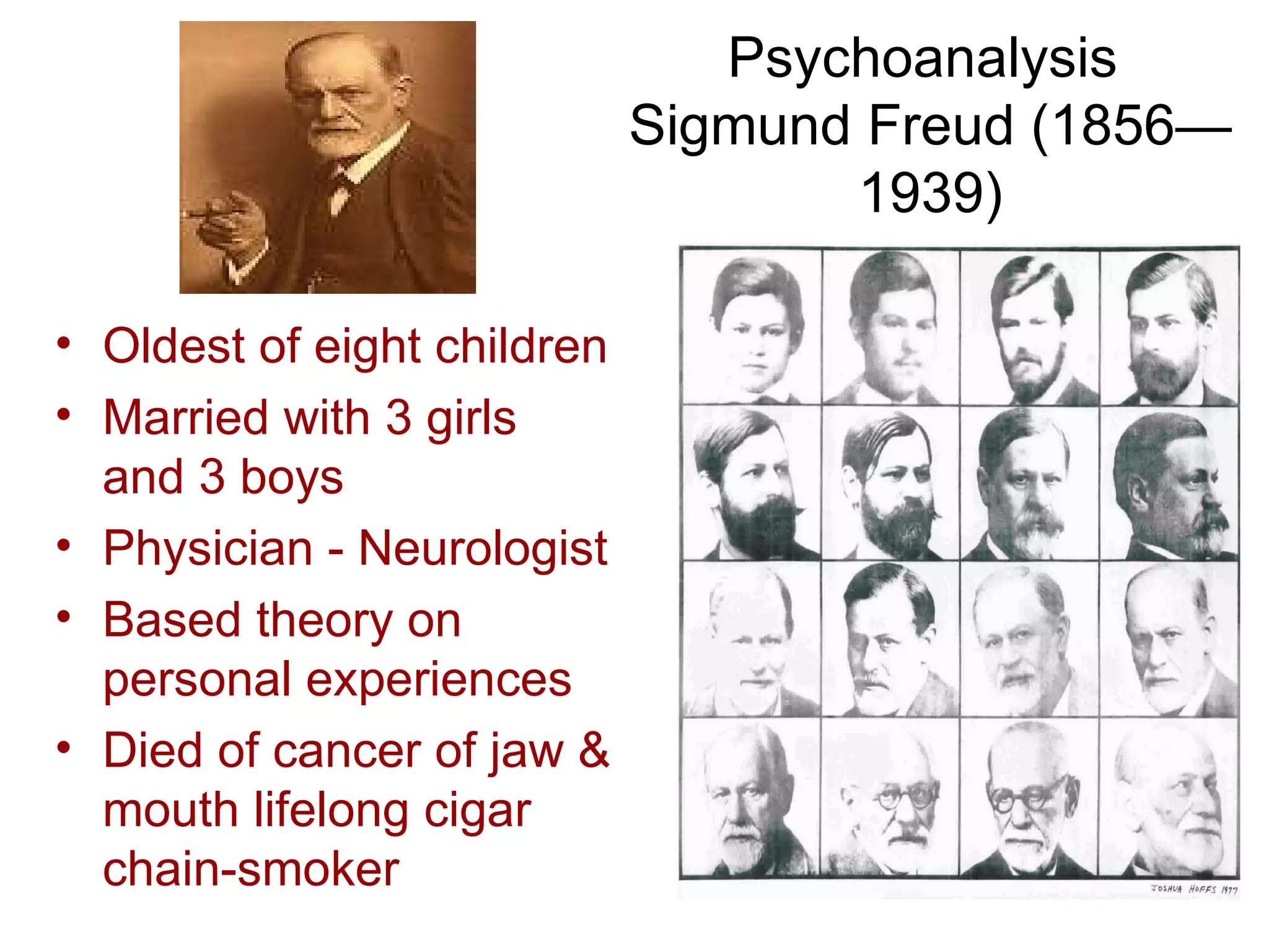 Psychoanalysis
                             Sigmund Freud (1856—
                                    1939)

• Oldest of eight children
• Married with 3 girls
  and 3 boys
• Physician - Neurologist
• Based theory on
  personal experiences
• Died of cancer of jaw &
  mouth lifelong cigar
  chain-smoker
 