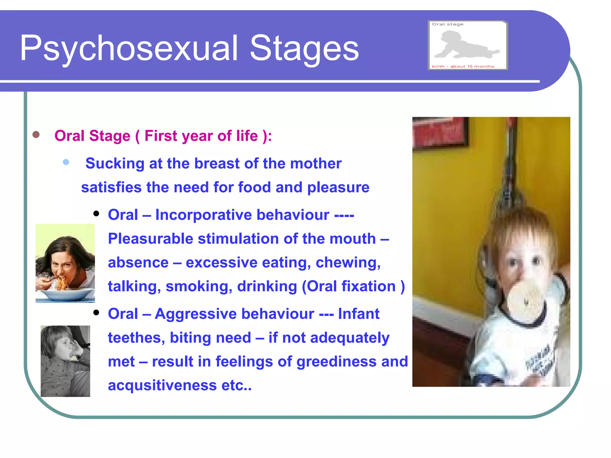 Psychosexual Stages

   Oral Stage ( First year of life ):
        Sucking at the breast of the mother
         satisfies the need for food and pleasure
             Oral – Incorporative behaviour ----
              Pleasurable stimulation of the mouth –
              absence – excessive eating, chewing,
              talking, smoking, drinking (Oral fixation )
             Oral – Aggressive behaviour --- Infant
              teethes, biting need – if not adequately
              met – result in feelings of greediness and
              acqusitiveness etc..
 