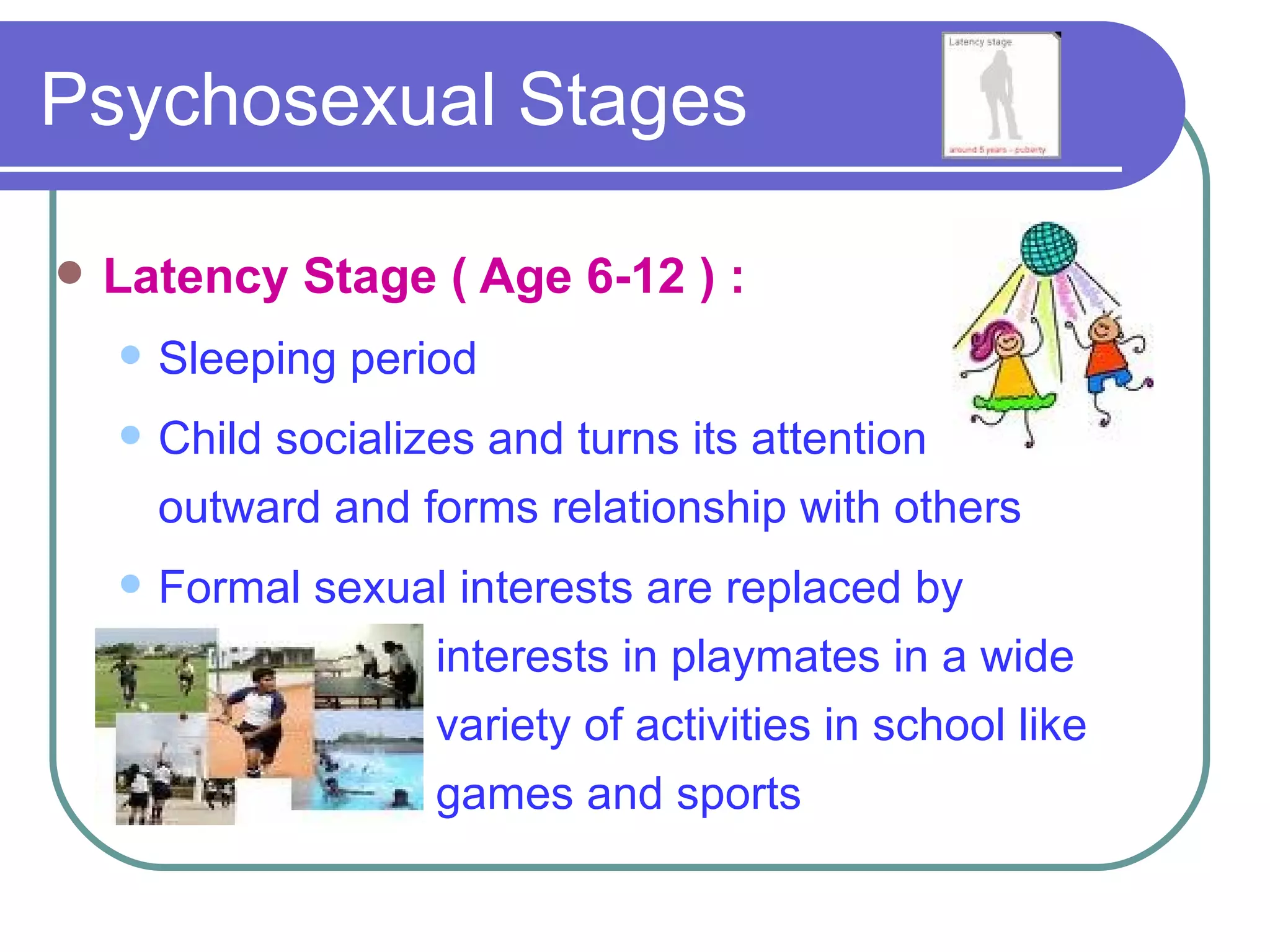Psychosexual Stages

   Latency Stage ( Age 6-12 ) :
       Sleeping period
       Child socializes and turns its attention
        outward and forms relationship with others
       Formal sexual interests are replaced by
                    interests in playmates in a wide
                    variety of activities in school like
                    games and sports
 