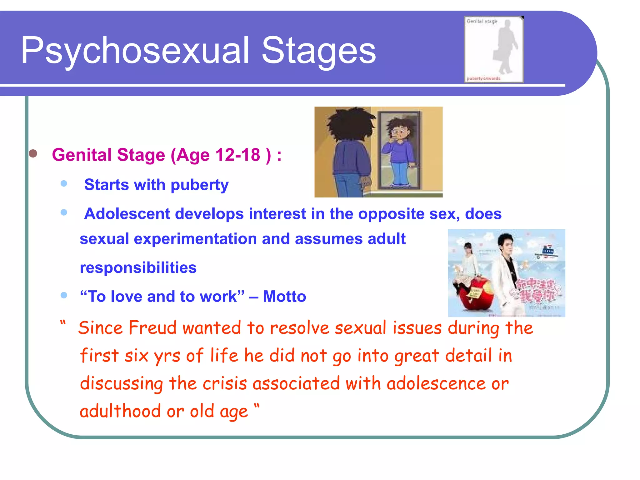 Psychosexual Stages

   Genital Stage (Age 12-18 ) :
       Starts with puberty
       Adolescent develops interest in the opposite sex, does
        sexual experimentation and assumes adult
        responsibilities
       “To love and to work” – Motto
    “ Since Freud wanted to resolve sexual issues during the
        first six yrs of life he did not go into great detail in
        discussing the crisis associated with adolescence or
        adulthood or old age “
 