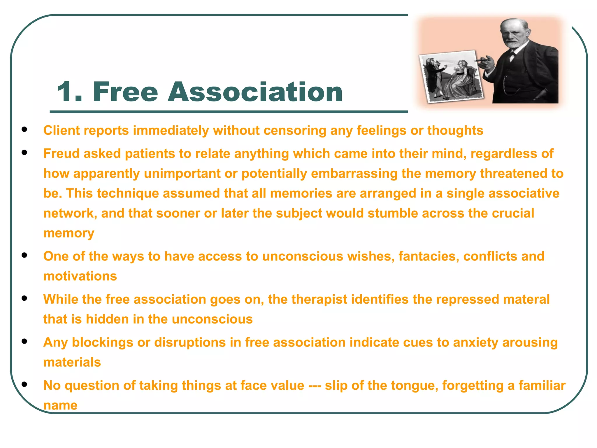 1. Free Association
   Client reports immediately without censoring any feelings or thoughts
   Freud asked patients to relate anything which came into their mind, regardless of
    how apparently unimportant or potentially embarrassing the memory threatened to
    be. This technique assumed that all memories are arranged in a single associative
    network, and that sooner or later the subject would stumble across the crucial
    memory
   One of the ways to have access to unconscious wishes, fantacies, conflicts and
    motivations
   While the free association goes on, the therapist identifies the repressed materal
    that is hidden in the unconscious
   Any blockings or disruptions in free association indicate cues to anxiety arousing
    materials
   No question of taking things at face value --- slip of the tongue, forgetting a familiar
    name
 