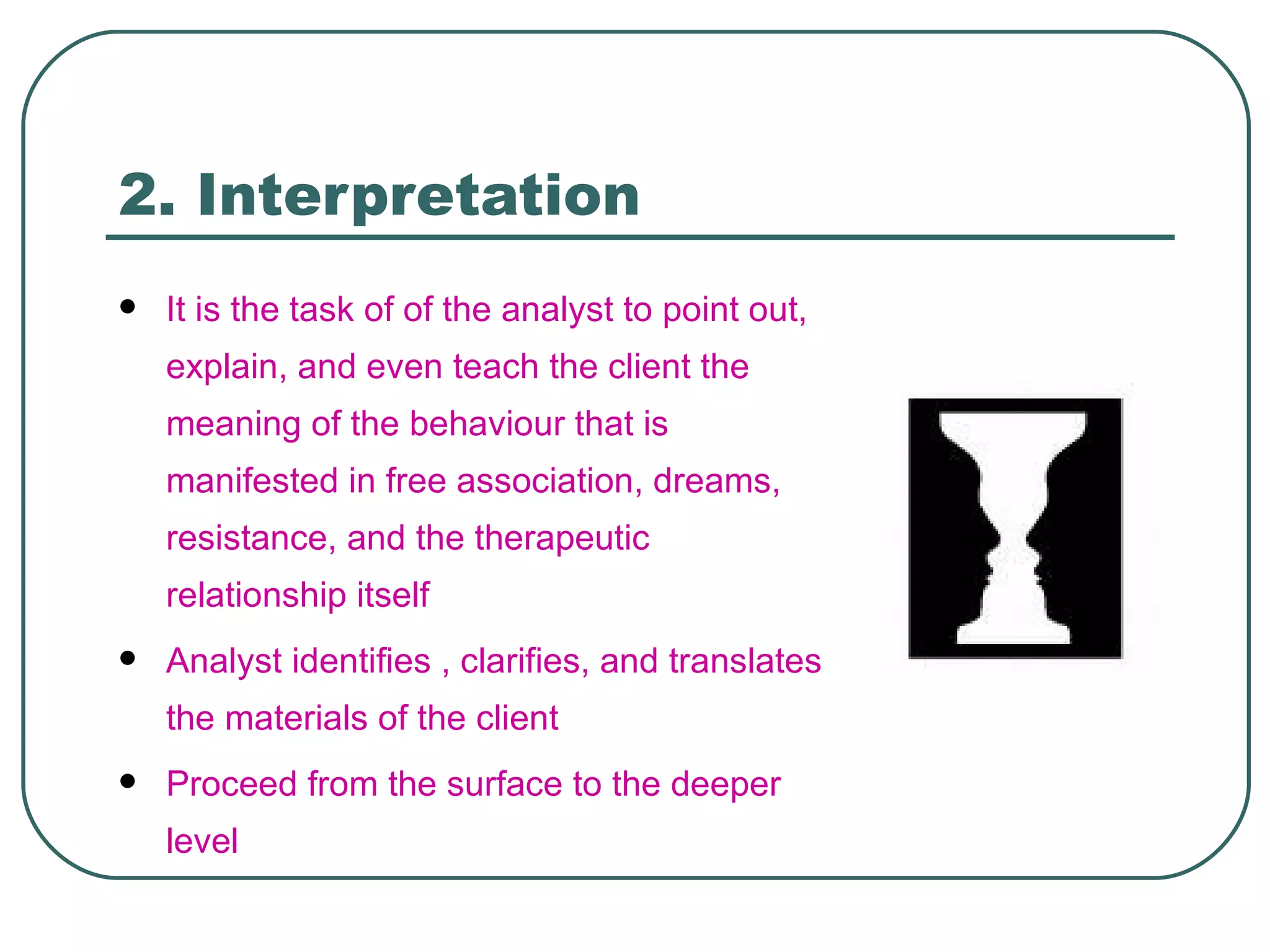 2. Interpretation
   It is the task of of the analyst to point out,
    explain, and even teach the client the
    meaning of the behaviour that is
    manifested in free association, dreams,
    resistance, and the therapeutic
    relationship itself
   Analyst identifies , clarifies, and translates
    the materials of the client
   Proceed from the surface to the deeper
    level
 