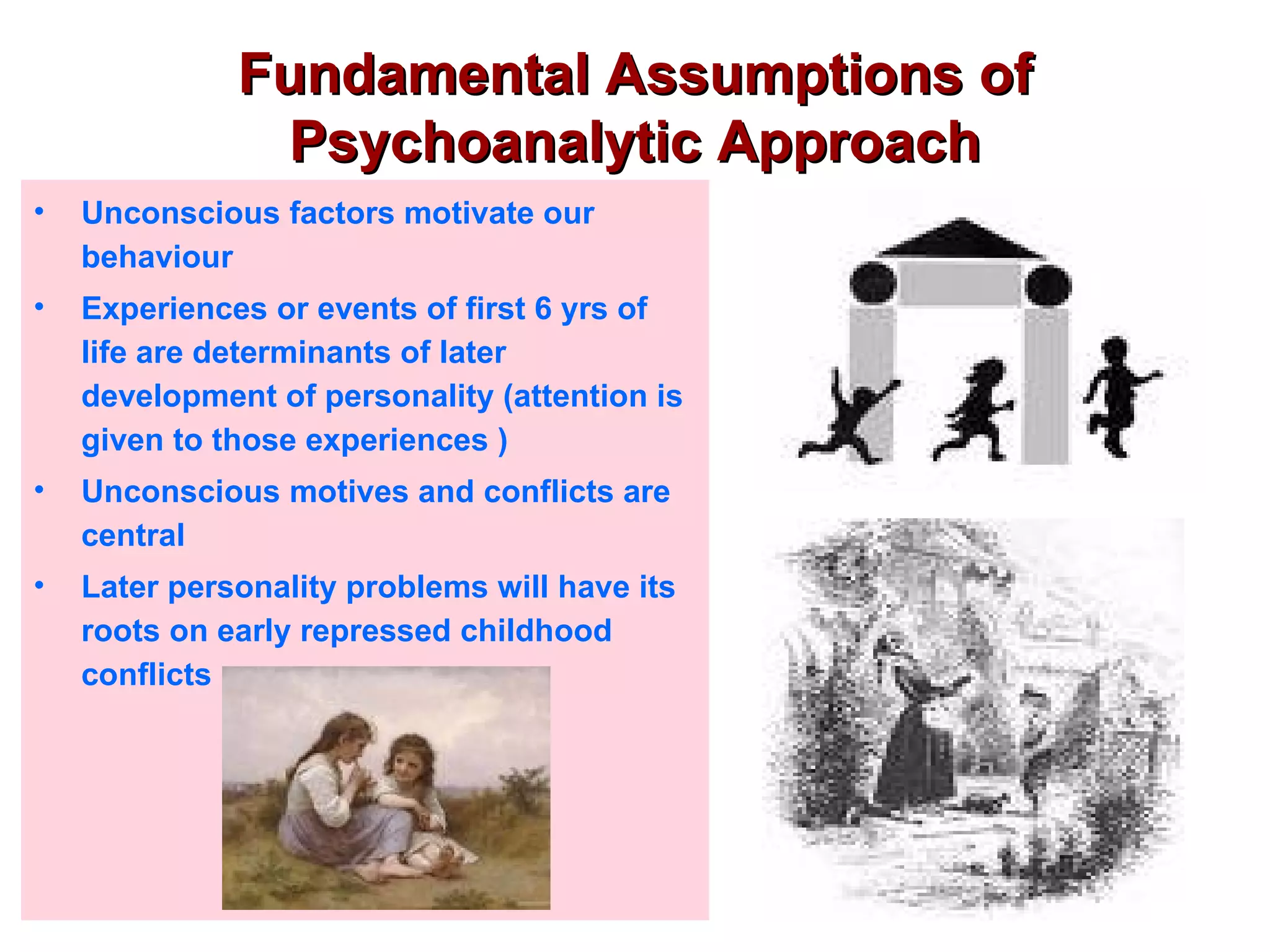 Fundamental Assumptions of
               Psychoanalytic Approach
•   Unconscious factors motivate our
    behaviour
•   Experiences or events of first 6 yrs of
    life are determinants of later
    development of personality (attention is
    given to those experiences )
•   Unconscious motives and conflicts are
    central
•   Later personality problems will have its
    roots on early repressed childhood
    conflicts
 