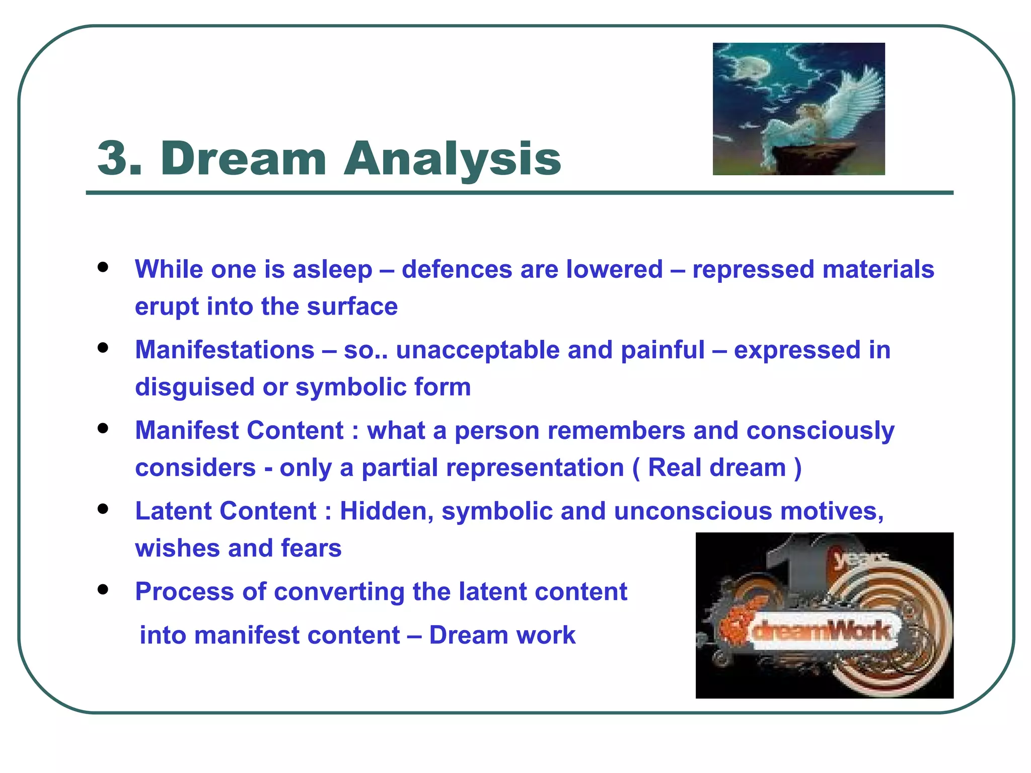 3. Dream Analysis

   While one is asleep – defences are lowered – repressed materials
    erupt into the surface
   Manifestations – so.. unacceptable and painful – expressed in
    disguised or symbolic form
   Manifest Content : what a person remembers and consciously
    considers - only a partial representation ( Real dream )
   Latent Content : Hidden, symbolic and unconscious motives,
    wishes and fears
   Process of converting the latent content
    into manifest content – Dream work
 