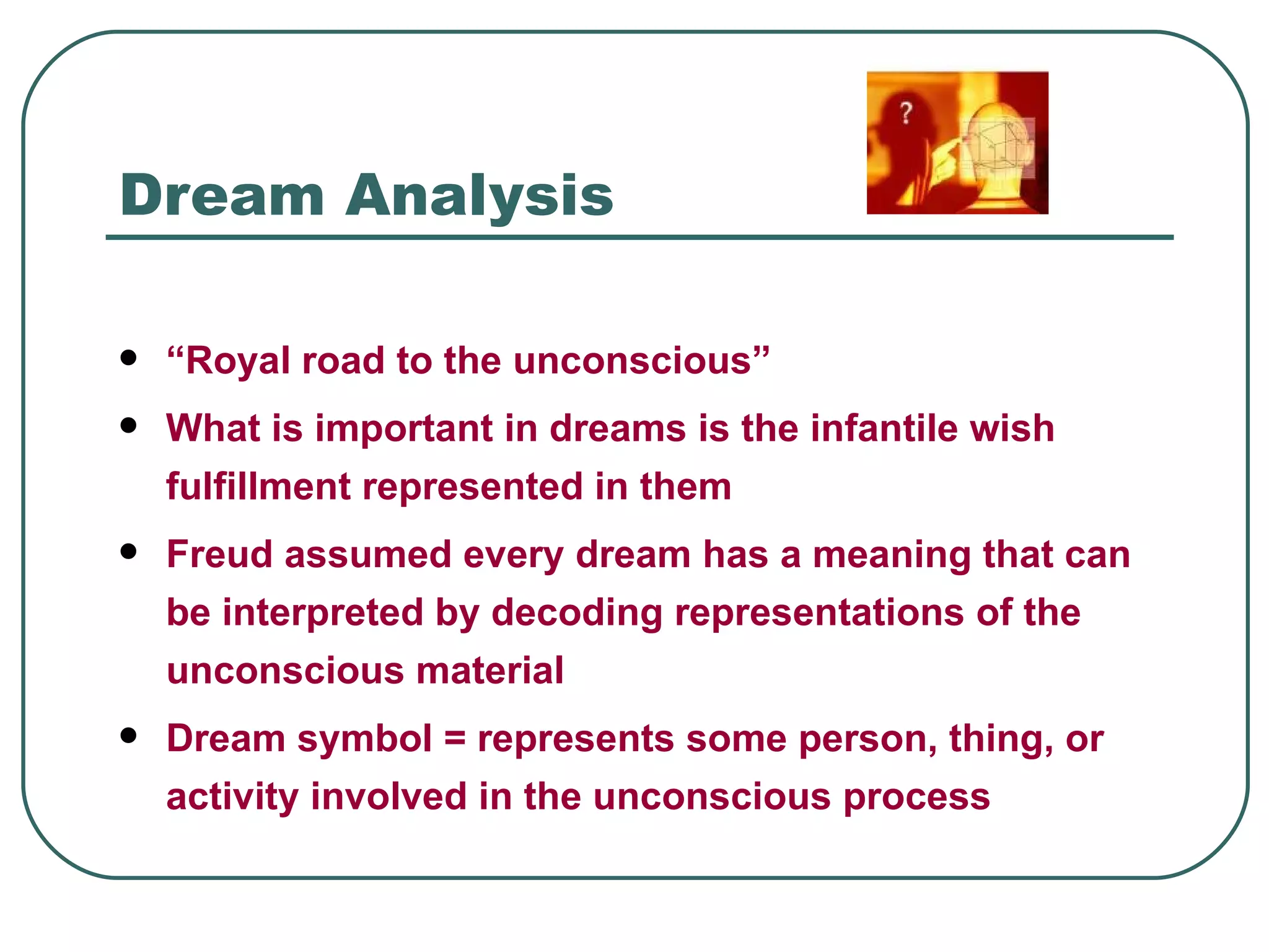 Dream Analysis

   “Royal road to the unconscious”
   What is important in dreams is the infantile wish
    fulfillment represented in them
   Freud assumed every dream has a meaning that can
    be interpreted by decoding representations of the
    unconscious material
   Dream symbol = represents some person, thing, or
    activity involved in the unconscious process
 