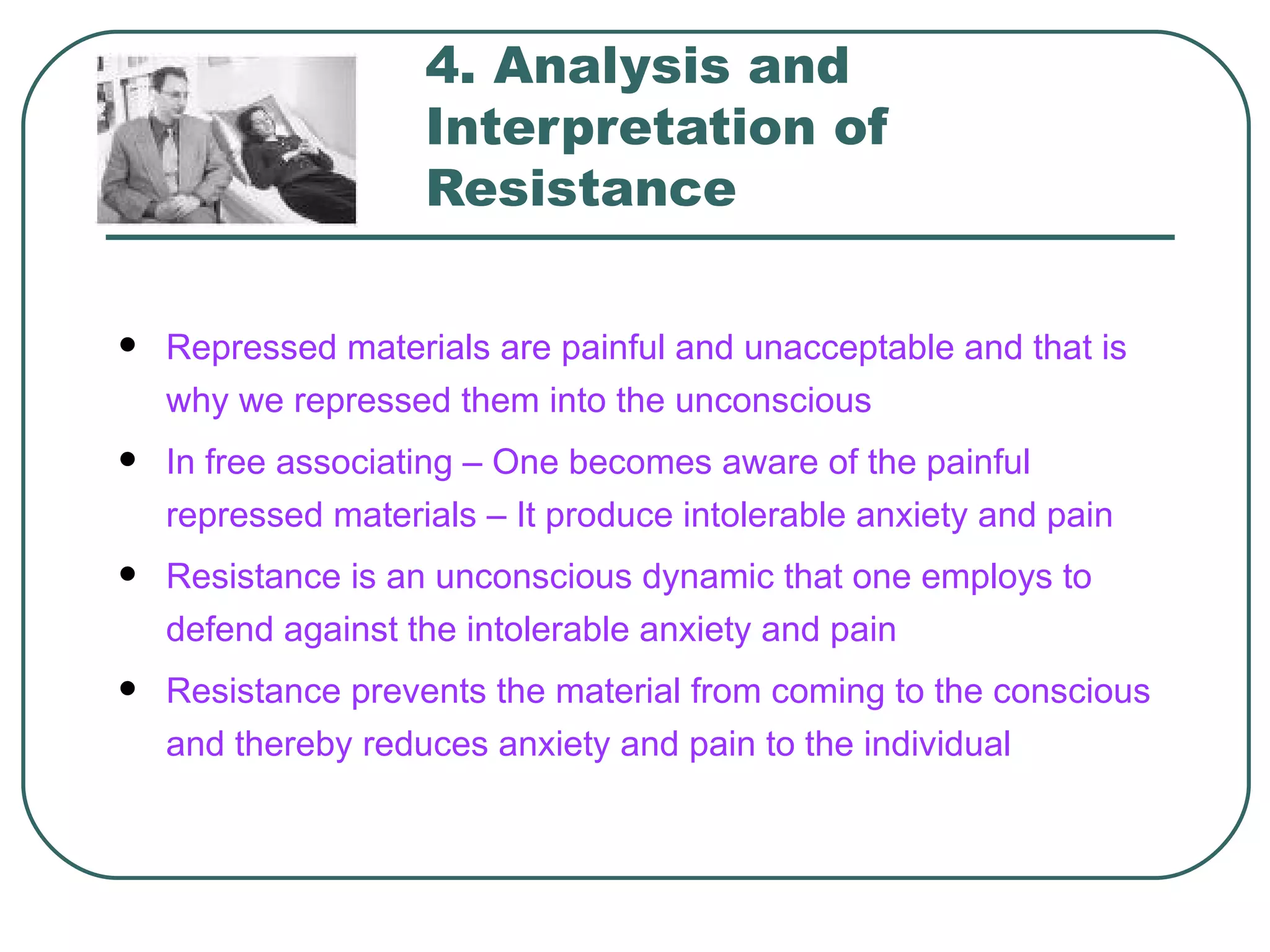 4. Analysis and
                    Interpretation of
                    Resistance

   Repressed materials are painful and unacceptable and that is
    why we repressed them into the unconscious
   In free associating – One becomes aware of the painful
    repressed materials – It produce intolerable anxiety and pain
   Resistance is an unconscious dynamic that one employs to
    defend against the intolerable anxiety and pain
   Resistance prevents the material from coming to the conscious
    and thereby reduces anxiety and pain to the individual
 