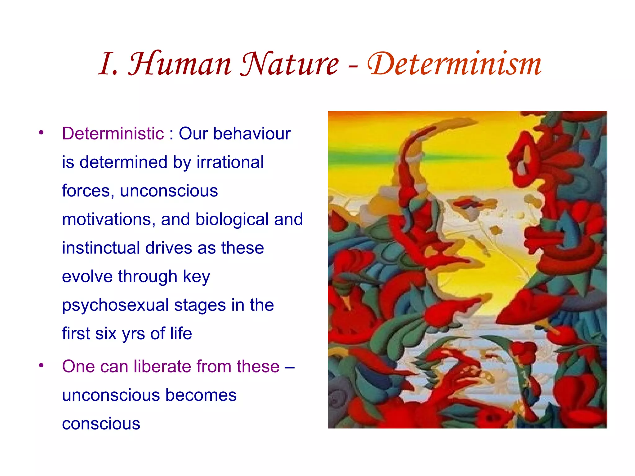 I. Human Nature - Determinism
• Deterministic : Our behaviour
  is determined by irrational
  forces, unconscious
  motivations, and biological and
  instinctual drives as these
  evolve through key
  psychosexual stages in the
  first six yrs of life
• One can liberate from these –
  unconscious becomes
  conscious
 