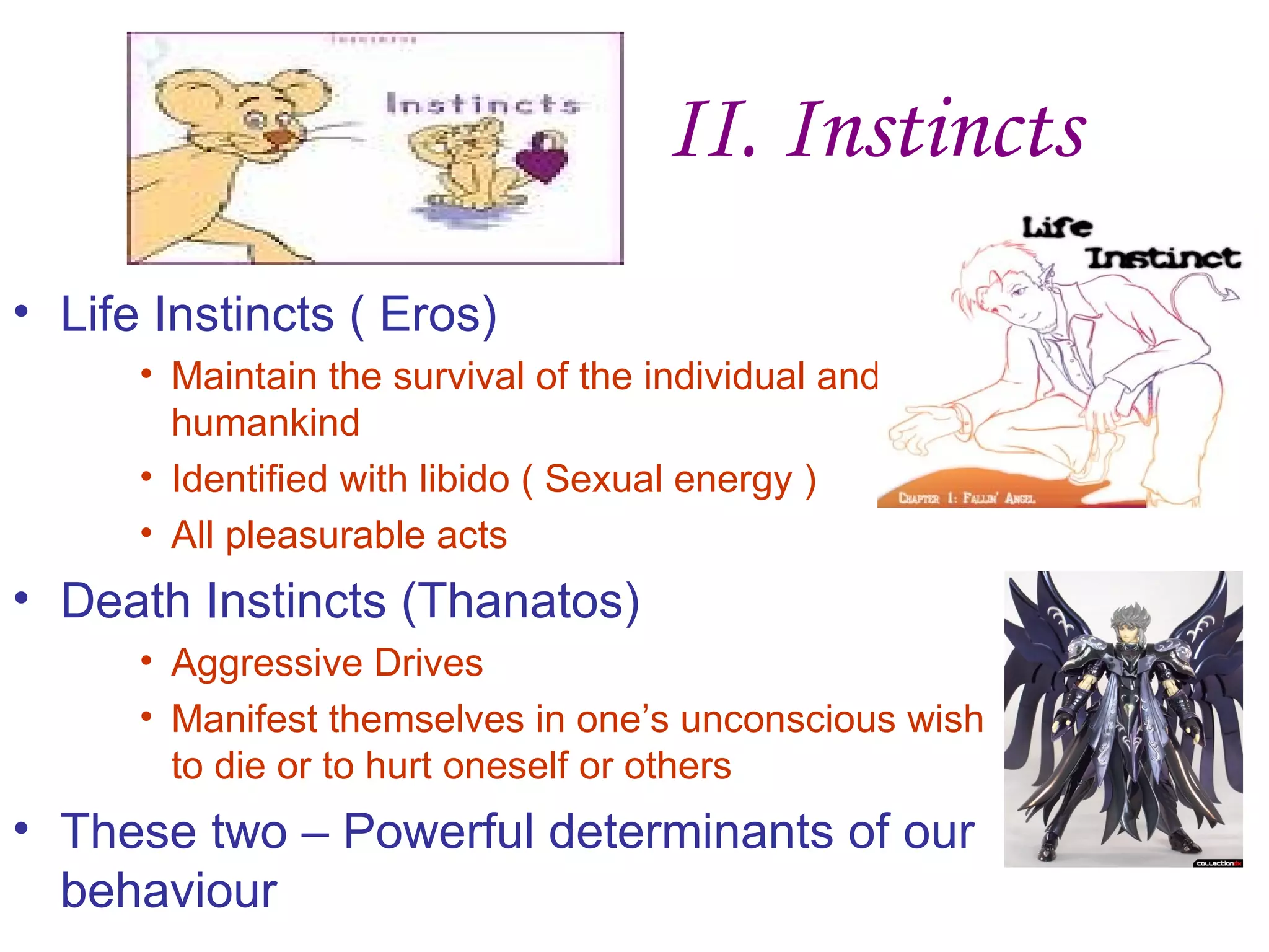 II. Instincts
• Life Instincts ( Eros)
      • Maintain the survival of the individual and
        humankind
      • Identified with libido ( Sexual energy )
      • All pleasurable acts
• Death Instincts (Thanatos)
      • Aggressive Drives
      • Manifest themselves in one’s unconscious wish
        to die or to hurt oneself or others
• These two – Powerful determinants of our
  behaviour
 
