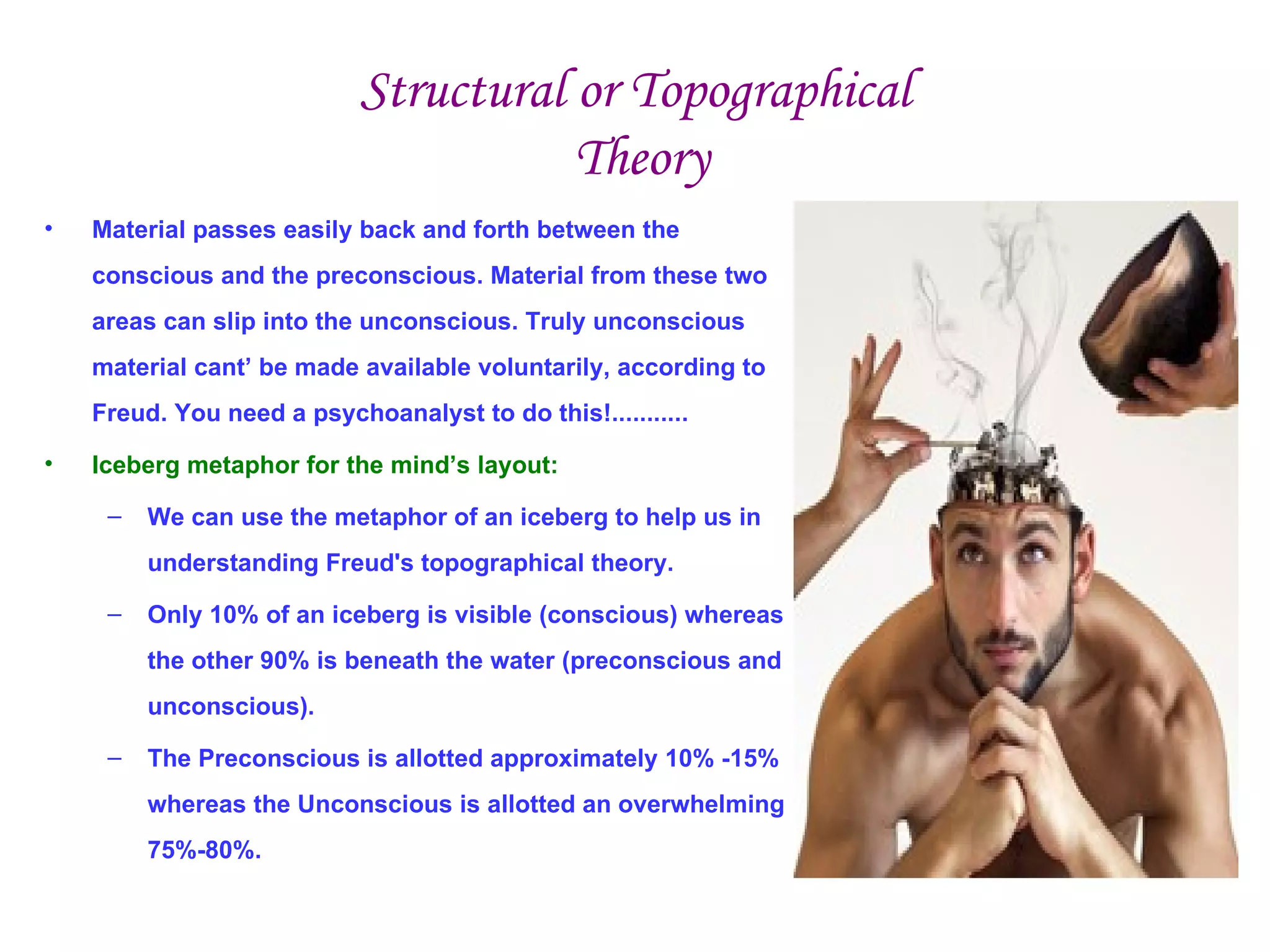 Structural or Topographical
                                       Theory
•   Material passes easily back and forth between the
    conscious and the preconscious. Material from these two
    areas can slip into the unconscious. Truly unconscious
    material cant’ be made available voluntarily, according to
    Freud. You need a psychoanalyst to do this!...........

•   Iceberg metaphor for the mind’s layout:

     –   We can use the metaphor of an iceberg to help us in
         understanding Freud's topographical theory.

     –   Only 10% of an iceberg is visible (conscious) whereas
         the other 90% is beneath the water (preconscious and
         unconscious).

     –   The Preconscious is allotted approximately 10% -15%
         whereas the Unconscious is allotted an overwhelming
         75%-80%.
 