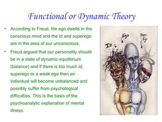Functional or Dynamic Theory
•   According to Freud, the ego dwells in the
    conscious mind and the id and superego
    are in the area of our unconscious.
•   Freud argued that our personality should
    be in a state of dynamic equilibrium
    (balance) and if there is too much id,
    superego or a weak ego then an
    individual will become unbalanced and
    possibly suffer from psychological
    difficulties. This is the basis of the
    psychoanalytic explanation of mental
    illness.
 