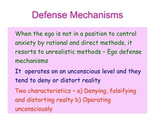 Defense Mechanisms
When the ego is not in a position to control
anxiety by rational and direct methods, it
resorts to unrealistic methods – Ego defense
mechanisms
It operates on an unconscious level and they
tend to deny or distort reality
Two characteristics – a) Denying, falsifying
and distorting realty b) Operating
unconsciously
 