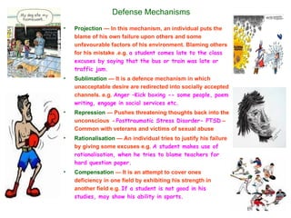 Defense Mechanisms
•   Projection — In this mechanism, an individual puts the
    blame of his own failure upon others and some
    unfavourable factors of his environment. Blaming others
    for his mistake .e.g. a student comes late to the class
    excuses by saying that the bus or train was late or
    traffic jam.
•   Sublimation — It is a defence mechanism in which
    unacceptable desire are redirected into socially accepted
    channels. e.g. Anger –Kick boxing -- some people, poem
    writing, engage in social services etc.
•   Repression — Pushes threatening thoughts back into the
    unconscious - Posttraumatic Stress Disorder- PTSD –
    Common with veterans and victims of sexual abuse
•   Rationalisation — An individual tries to justify his failure
    by giving some excuses e.g. A student makes use of
    rationalisation, when he tries to blame teachers for
    hard question paper.
•   Compensation — It is an attempt to cover ones
    deficiency in one field by exhibiting his strength in
    another field e.g. If a student is not good in his
    studies, may show his ability in sports.
 