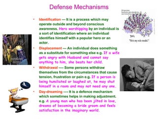 Defense Mechanisms
•   Identification — It is a process which may
    operate outside and beyond conscious
    awareness. Hero worshipping by an individual is
    a sort of identification where an individual
    identifies himself with a popular hero or an
    actor.
•   Displacement — An individual does something
    as a substitute for something else e.g. If a wife
    gets angry with Husband and cannot say
    anything to him, she beats her child.
•   Withdrawal —- Some persons withdraw
    themselves from the circumstances that cause
    tension, frustration or pain e.g. If a person is
    being humiliated or laughed at, he may shut
    himself in a room and may not need any one.
•   Day-dreaming —- It is a defence mechanism
    which sometimes helps in making adjustment.
    e.g. A young man who has been jilted in love,
    dreams of becoming a bride groom and feels
    satisfaction in the imaginary world.
 