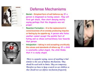 Defense Mechanisms
•   Denial – Simplest form of self defence eg. If a
    person is diagnosed as having cancer, they will
    first get shock, then start denying reality
    saying perhaps that the diagnosis was not
    proper
•   Reaction Formation – It is the replacement in
    consciousness of an anxiety producing impulse
    or feeling by its oppsite eg. A person who hates
    another cannot accept the painful fact of
    hating and so shows extraordinary love towards
    that person
•   Introjection – taking in and accepting uncritically
    the values and standards of others eg. If a child
    is constantly called stupid, the child thinks
    that it is really stupid


     There is a popular saying, excess of anything is bad.
    Similar is the case of Defence Mechanisms. They
    should be used with in limits. They are temporary.
    Therefore we have to keep a watch on our children so
    that should not use defence mechanism frequently
 
