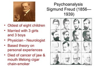 Psychoanalysis
                             Sigmund Freud (1856—
                                    1939)

• Oldest of eight children
• Married with 3 girls
  and 3 boys
• Physician - Neurologist
• Based theory on
  personal experiences
• Died of cancer of jaw &
  mouth lifelong cigar
  chain-smoker
 