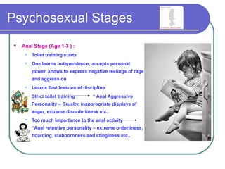 Psychosexual Stages
   Anal Stage (Age 1-3 ) :
        Toilet training starts
        One learns independence, accepts personal
         power, knows to express negative feelings of rage
         and aggression
        Learns first lessons of discipline
        Strict toilet training      “ Anal Aggressive
         Personality – Cruelty, inappropriate displays of
         anger, extreme disorderliness etc..
        Too much importance to the anal activity
         “Anal retentive personality – extreme orderliness,
         hoarding, stubbornness and stinginess etc..
 