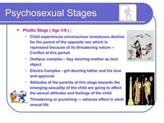 Psychosexual Stages
     Phallic Stage ( Age 3-6 ) :
          Child experiences unconscious incestuous desires
           for the parent of the opposite sex which is
           repressed because of its threatening nature –
           Conflict at this period
          Oedipus complex – boy desiring mother as love
           object
          Electra Complex - girl desiring father and his love
           and approval
          Attitudes of the parents at this stage towards the
           emerging sexuality of the child are going to affect
           the sexual attitudes and feelings of the child
          Threatening or punishing --- adverse effect in adult
           sexual life
 