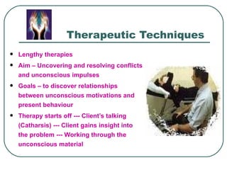 Therapeutic Techniques
   Lengthy therapies
   Aim – Uncovering and resolving conflicts
    and unconscious impulses
   Goals – to discover relationships
    between unconscious motivations and
    present behaviour
   Therapy starts off --- Client’s talking
    (Catharsis) --- Client gains insight into
    the problem --- Working through the
    unconscious material
 