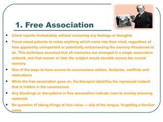 1. Free Association
   Client reports immediately without censoring any feelings or thoughts
   Freud asked patients to relate anything which came into their mind, regardless of
    how apparently unimportant or potentially embarrassing the memory threatened to
    be. This technique assumed that all memories are arranged in a single associative
    network, and that sooner or later the subject would stumble across the crucial
    memory
   One of the ways to have access to unconscious wishes, fantacies, conflicts and
    motivations
   While the free association goes on, the therapist identifies the repressed materal
    that is hidden in the unconscious
   Any blockings or disruptions in free association indicate cues to anxiety arousing
    materials
   No question of taking things at face value --- slip of the tongue, forgetting a familiar
    name
 