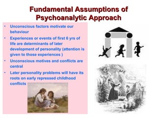 Fundamental Assumptions of
               Psychoanalytic Approach
•   Unconscious factors motivate our
    behaviour
•   Experiences or events of first 6 yrs of
    life are determinants of later
    development of personality (attention is
    given to those experiences )
•   Unconscious motives and conflicts are
    central
•   Later personality problems will have its
    roots on early repressed childhood
    conflicts
 