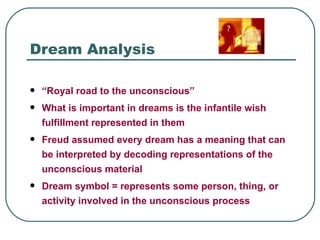 Dream Analysis

   “Royal road to the unconscious”
   What is important in dreams is the infantile wish
    fulfillment represented in them
   Freud assumed every dream has a meaning that can
    be interpreted by decoding representations of the
    unconscious material
   Dream symbol = represents some person, thing, or
    activity involved in the unconscious process
 