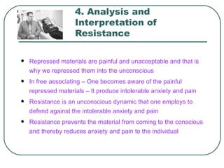 4. Analysis and
                    Interpretation of
                    Resistance

   Repressed materials are painful and unacceptable and that is
    why we repressed them into the unconscious
   In free associating – One becomes aware of the painful
    repressed materials – It produce intolerable anxiety and pain
   Resistance is an unconscious dynamic that one employs to
    defend against the intolerable anxiety and pain
   Resistance prevents the material from coming to the conscious
    and thereby reduces anxiety and pain to the individual
 