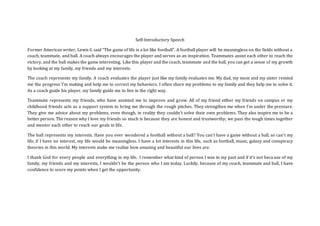 Self-Introductory Speech
Former American writer, Lewis G said “The game of life is a lot like football”. A football player will be meaningless on the fields without a
coach, teammate, and ball. A coach always encourages the player and serves as an inspiration. Teammates assist each other to reach the
victory, and the ball makes the game interesting. Like this player and the coach, teammate and the ball, you can get a sense of my growth
by looking at my family, my friends and my interests.
The coach represents my family. A coach evaluates the player just like my family evaluates me. My dad, my mom and my sister remind
me the progress I’m making and help me to correct my behaviors. I often share my problems to my family and they help me to solve it.
As a coach guide his player, my family guide me to live in the right way.
Teammate represents my friends, who have assisted me to improve and grow. All of my friend either my friends on campus or my
childhood friends acts as a support system to bring me through the rough pitches. They strengthen me when I’m under the pressure.
They give me advice about my problems, even though, in reality they couldn’t solve their own problems. They also inspire me to be a
better person. The reason why I love my friends so much is because they are honest and trustworthy; we pass the tough times together
and mentor each other to reach our goals in life.
The ball represents my interests. Have you ever wondered a football without a ball? You can’t have a game without a ball, so can’t my
life, if I have no interest, my life would be meaningless. I have a lot interests in this life, such as football, music, galaxy and conspiracy
theories in this world. My interests make me realize how amazing and beautiful our lives are.
I thank God for every people and everything in my life. I remember what kind of person I was in my past and if it’s not beca use of my
family, my friends and my interests, I wouldn’t be the person who I am today. Luckily, because of my coach, teammate and ball, I have
confidence to score my points when I get the opportunity.
 