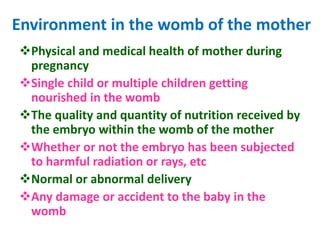 Environment in the womb of the mother
Physical and medical health of mother during
pregnancy
Single child or multiple children getting
nourished in the womb
The quality and quantity of nutrition received by
the embryo within the womb of the mother
Whether or not the embryo has been subjected
to harmful radiation or rays, etc
Normal or abnormal delivery
Any damage or accident to the baby in the
womb
 