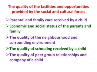 The quality of the facilities and opportunities
provided by the social and cultural forces
Parental and family care received by a child
Economic and social status of the parents and
family
The quality of the neighbourhood and
surrounding environment
The quality of schooling received by a child
The quality of peer group relationships and
company of a child
 