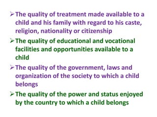 The quality of treatment made available to a
child and his family with regard to his caste,
religion, nationality or citizenship
The quality of educational and vocational
facilities and opportunities available to a
child
The quality of the government, laws and
organization of the society to which a child
belongs
The quality of the power and status enjoyed
by the country to which a child belongs
 
